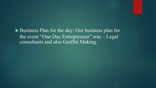  Business Plan for the day: Our business plan for
the event “One Day Entrepreneur” was – Legal
consultants and also Graffiti Making.
 