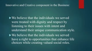 Innovative and Creative component in the Business:
We believe that the individuals we served
were treated with dignity and respect by
listening to their issues with intent and
understand their unique communication style.
We believe that the individuals we served
have a right to opportunities that enhance life
choices while creating valued social roles.
 