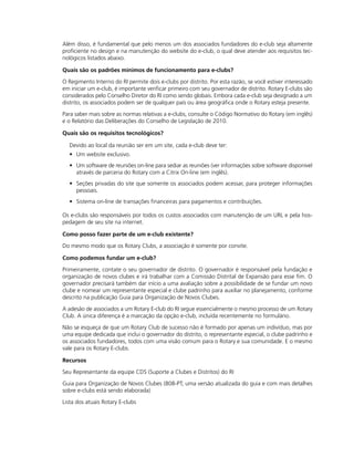 Além disso, é fundamental que pelo menos um dos associados fundadores do e-club seja altamente
proficiente no design e na manutenção do website do e-club, o qual deve atender aos requisitos tec-
nológicos listados abaixo.

Quais são os padrões mínimos de funcionamento para e-clubs?

O Regimento Interno do RI permite dois e-clubs por distrito. Por esta razão, se você estiver interessado
em iniciar um e-club, é importante verificar primeiro com seu governador de distrito. Rotary E-clubs são
considerados pelo Conselho Diretor do RI como sendo globais. Embora cada e-club seja designado a um
distrito, os associados podem ser de qualquer país ou área geográfica onde o Rotary esteja presente.

Para saber mais sobre as normas relativas a e-clubs, consulte o Código Normativo do Rotary (em inglês)
e o Relatório das Deliberações do Conselho de Legislação de 2010.

Quais são os requisitos tecnológicos?

  Devido ao local da reunião ser em um site, cada e-club deve ter:
  • Um website exclusivo.
  • Um software de reuniões on-line para sediar as reuniões (ver informações sobre software disponível
    através de parceria do Rotary com a Citrix On-line (em inglês).
  • Seções privadas do site que somente os associados podem acessar, para proteger informações
    pessoais.
  • Sistema on-line de transações financeiras para pagamentos e contribuições.

Os e-clubs são responsáveis por todos os custos associados com manutenção de um URL e pela hos-
pedagem de seu site na internet.

Como posso fazer parte de um e-club existente?

Do mesmo modo que os Rotary Clubs, a associação é somente por convite.

Como podemos fundar um e-club?

Primeiramente, contate o seu governador de distrito. O governador é responsável pela fundação e
organização de novos clubes e irá trabalhar com a Comissão Distrital de Expansão para esse fim. O
governador precisará também dar início a uma avaliação sobre a possibilidade de se fundar um novo
clube e nomear um representante especial e clube padrinho para auxiliar no planejamento, conforme
descrito na publicação Guia para Organização de Novos Clubes.

A adesão de associados a um Rotary E-club do RI segue essencialmente o mesmo processo de um Rotary
Club. A única diferença é a marcação da opção e-club, incluída recentemente no formulário.

Não se esqueça de que um Rotary Club de sucesso não é formado por apenas um indivíduo, mas por
uma equipe dedicada que inclui o governador do distrito, o representante especial, o clube padrinho e
os associados fundadores, todos com uma visão comum para o Rotary e sua comunidade. E o mesmo
vale para os Rotary E-clubs.

Recursos

Seu Representante da equipe CDS (Suporte a Clubes e Distritos) do RI

Guia para Organização de Novos Clubes (808-PT; uma versão atualizada do guia e com mais detalhes
sobre e-clubs está sendo elaborada)
Lista dos atuais Rotary E-clubs
 