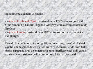 Inicialmente existiam 2 canais: - o  Canal Forth and Clyde  construído em 1777 entre os portos de Grangemouth e Falkirk,  ligando Glasgow com a costa ocidental da Escócia.  - o  Canal Union  construído em 1822 entre os portos de Falkirk e Edinburgh.  Devido às condicionantes orográficas do terreno, no nó de Falkirk existia um desnível de 25 metros entre os 2 canais, tendo sido feitas obras espectaculares de engenharia para interligar estes dois canais através de um sistema de11 comportas e 1 torre rotacional. 