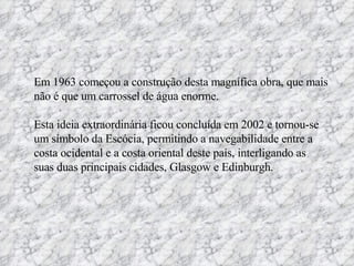 Em 1963 começou a construção desta magnífica obra, que mais não é que um carrossel de água enorme. Esta ideia extraordinária ficou concluída em 2002 e tornou-se um símbolo da Escócia, permitindo a navegabilidade entre a costa ocidental e a costa oriental deste país, interligando as suas duas principais cidades, Glasgow e Edinburgh. 