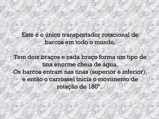 Este é o único transportador rotacional de barcos em todo o mundo. Tem dois braços e cada braço forma um tipo de tina enorme cheia de água. Os barcos entram nas tinas (superior e inferior), e então o carrossel inicia o movimento de rotação de 180º.   