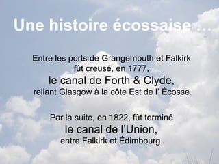 Une histoire écossaise …
Entre les ports de Grangemouth et Falkirk
fût creusé, en 1777,
le canal de Forth & Clyde,
reliant Glasgow à la côte Est de l’ Écosse.
Par la suite, en 1822, fût terminé
le canal de l’Union,
entre Falkirk et Édimbourg.
 