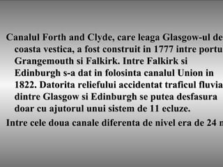 Canalul Forth and Clyde, care leaga Glasgow-ul deCanalul Forth and Clyde, care leaga Glasgow-ul de
coasta vestica, a fost construit in 1777 intre portucoasta vestica, a fost construit in 1777 intre portul
Grangemouth si Falkirk. Intre Falkirk siGrangemouth si Falkirk. Intre Falkirk si
Edinburgh s-a dat in folosinta canalul Union inEdinburgh s-a dat in folosinta canalul Union in
1822. Datorita reliefului accidentat traficul fluvia1822. Datorita reliefului accidentat traficul fluvial
dintre Glasgow si Edinburgh se putea desfasuradintre Glasgow si Edinburgh se putea desfasura
doar cu ajutorul unui sistem de 11 ecluze.doar cu ajutorul unui sistem de 11 ecluze.
Intre cele doua canale diferenta de nivel era de 24 mIntre cele doua canale diferenta de nivel era de 24 m
 