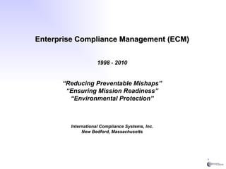 Enterprise Compliance Management (ECM) 1998 - 2010 “ Reducing Preventable Mishaps” “ Ensuring Mission Readiness” “ Environmental Protection” International Compliance Systems, Inc. New Bedford, Massachusetts 
