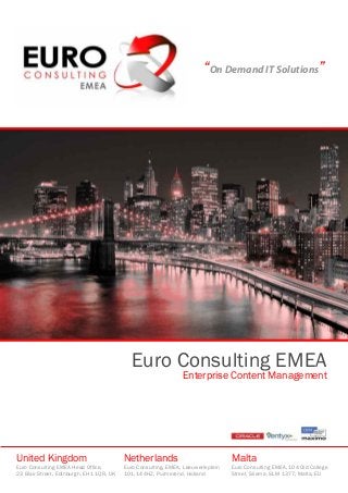 “On Demand IT Solutions”
Euro Consulting EMEA
Enterprise Content Management
United Kingdom
Euro Consulting EMEA Head Office,
23 Blair Street, Edinburgh, EH1 1QR, UK
Netherlands
Euro Consulting, EMEA, Leeuwerikplein
101, 144HZ, Purmerend, Holland
Malta
Euro Consulting EMEA, 104 Old College
Street, Sliema, SLM 1377, Malta, EU
 