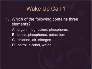 Wake Up Call 1
1. Which of the following contains three
elements?
A
B
C
D

argon, magnesium, phosphorus
brass, phosphorus, potassium
chlorine, air, nitrogen
petrol, alcohol, water

 