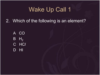 Wake Up Call 1
2. Which of the following is an element?
A
B
C
D

CO
H2
HCl
HI

 