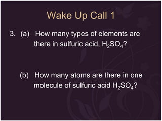 Wake Up Call 1
3. (a) How many types of elements are
there in sulfuric acid, H2SO4?

(b) How many atoms are there in one
molecule of sulfuric acid H2SO4?

 