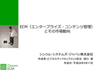 ECM（エンタープライズ・コンテンツ管理）
とその市場動向
シンコム・システムズ・ジャパン株式会社
作成者：ビジネスディベロップメント担当 浦川 修
作成日：平成26年4月17日
 