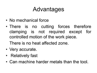 Advantages
• No mechanical force
• There is no cutting forces therefore
clamping is not required except for
controlled motion of the work piece.
There is no heat affected zone.
• Very accurate.
• Relatively fast
• Can machine harder metals than the tool.
 