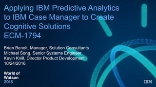 Applying IBM Predictive Analytics
to IBM Case Manager to Create
Cognitive Solutions
ECM-1794
Brian Benoit, Manager, Solution Consultants
Michael Song, Senior Systems Engineer
Kevin Knill, Director Product Development
10/24/2016
 
