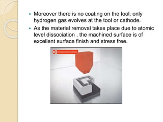  Moreover there is no coating on the tool, only
hydrogen gas evolves at the tool or cathode.
 As the material removal takes place due to atomic
level dissociation , the machined surface is of
excellent surface finish and stress free.
 