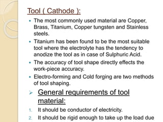Tool ( Cathode ):
 The most commonly used material are Copper,
Brass, Titanium, Copper tungsten and Stainless
steels.
 Titanium has been found to be the most suitable
tool where the electrolyte has the tendency to
anodize the tool as in case of Sulphuric Acid.
 The accuracy of tool shape directly effects the
work-piece accuracy.
 Electro-forming and Cold forging are two methods
of tool shaping.
 General requirements of tool
material:
1. It should be conductor of electricity.
2. It should be rigid enough to take up the load due
 