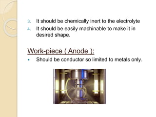 3. It should be chemically inert to the electrolyte
4. It should be easily machinable to make it in
desired shape.
Work-piece ( Anode ):
 Should be conductor so limited to metals only.
 