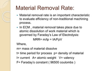 Material Removal Rate:
 Material removal rate is an important characteristic
to evaluate efficiency of non-traditional machining
process.
 In ECM , material removal takes place due to
atomic dissolution of work material which is
governed by Faraday’s Law of Electrolysis:
MRR= m/tp = IA/FpV
Where,
m= mass of material dissolve
t= time period for process p= density of material
I= current A= atomic weight V= valency
F= Faraday’s constant ( 96500 coulombs )
 