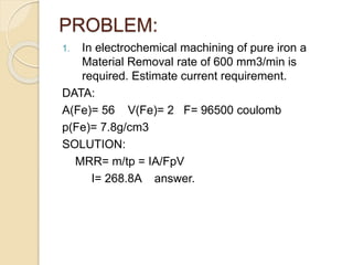 PROBLEM:
1. In electrochemical machining of pure iron a
Material Removal rate of 600 mm3/min is
required. Estimate current requirement.
DATA:
A(Fe)= 56 V(Fe)= 2 F= 96500 coulomb
p(Fe)= 7.8g/cm3
SOLUTION:
MRR= m/tp = IA/FpV
I= 268.8A answer.
 