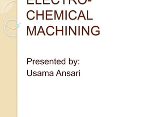 ELECTRO-
CHEMICAL
MACHINING
Presented by:
Usama Ansari
 