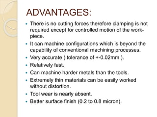 ADVANTAGES:
 There is no cutting forces therefore clamping is not
required except for controlled motion of the work-
piece.
 It can machine configurations which is beyond the
capability of conventional machining processes.
 Very accurate ( tolerance of +-0.02mm ).
 Relatively fast.
 Can machine harder metals than the tools.
 Extremely thin materials can be easily worked
without distortion.
 Tool wear is nearly absent.
 Better surface finish (0.2 to 0.8 micron).
 