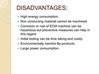DISADVANTAGES:
 High energy consumption.
 Non conducting material cannot be machined.
 Corrosion or rust of ECM machine can be
hazardous but preventive measures can help in
this regard.
 Initial tooling can be time taking and costly.
 Environmentally harmful By-products.
 Large power consumption.
 