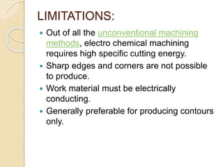 LIMITATIONS:
 Out of all the unconventional machining
methods, electro chemical machining
requires high specific cutting energy.
 Sharp edges and corners are not possible
to produce.
 Work material must be electrically
conducting.
 Generally preferable for producing contours
only.
 