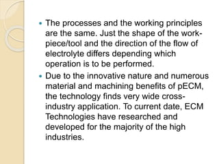  The processes and the working principles
are the same. Just the shape of the work-
piece/tool and the direction of the flow of
electrolyte differs depending which
operation is to be performed.
 Due to the innovative nature and numerous
material and machining benefits of pECM,
the technology finds very wide cross-
industry application. To current date, ECM
Technologies have researched and
developed for the majority of the high
industries.
 