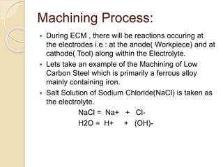 Machining Process:
 During ECM , there will be reactions occuring at
the electrodes i.e : at the anode( Workpiece) and at
cathode( Tool) along within the Electrolyte.
 Lets take an example of the Machining of Low
Carbon Steel which is primarily a ferrous alloy
mainly containing iron.
 Salt Solution of Sodium Chloride(NaCl) is taken as
the electrolyte.
NaCl = Na+ + Cl-
H2O = H+ + (OH)-
 