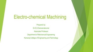 Electro-chemical Machining
Prepared by:
Dr.S.S.Saravanakumar
Associate Professor
Department of Mechanical Engineering
Kamaraj College of Engineering and Technology
 