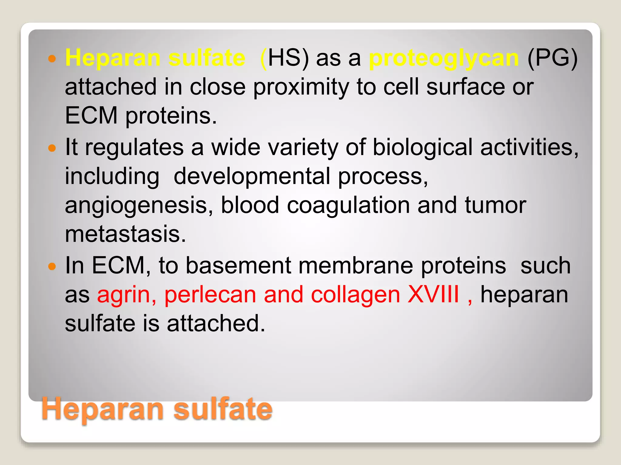 Heparan sulfate
 Heparan sulfate (HS) as a proteoglycan (PG)
attached in close proximity to cell surface or
ECM proteins.
 It regulates a wide variety of biological activities,
including developmental process,
angiogenesis, blood coagulation and tumor
metastasis.
 In ECM, to basement membrane proteins such
as agrin, perlecan and collagen XVIII , heparan
sulfate is attached.
 
