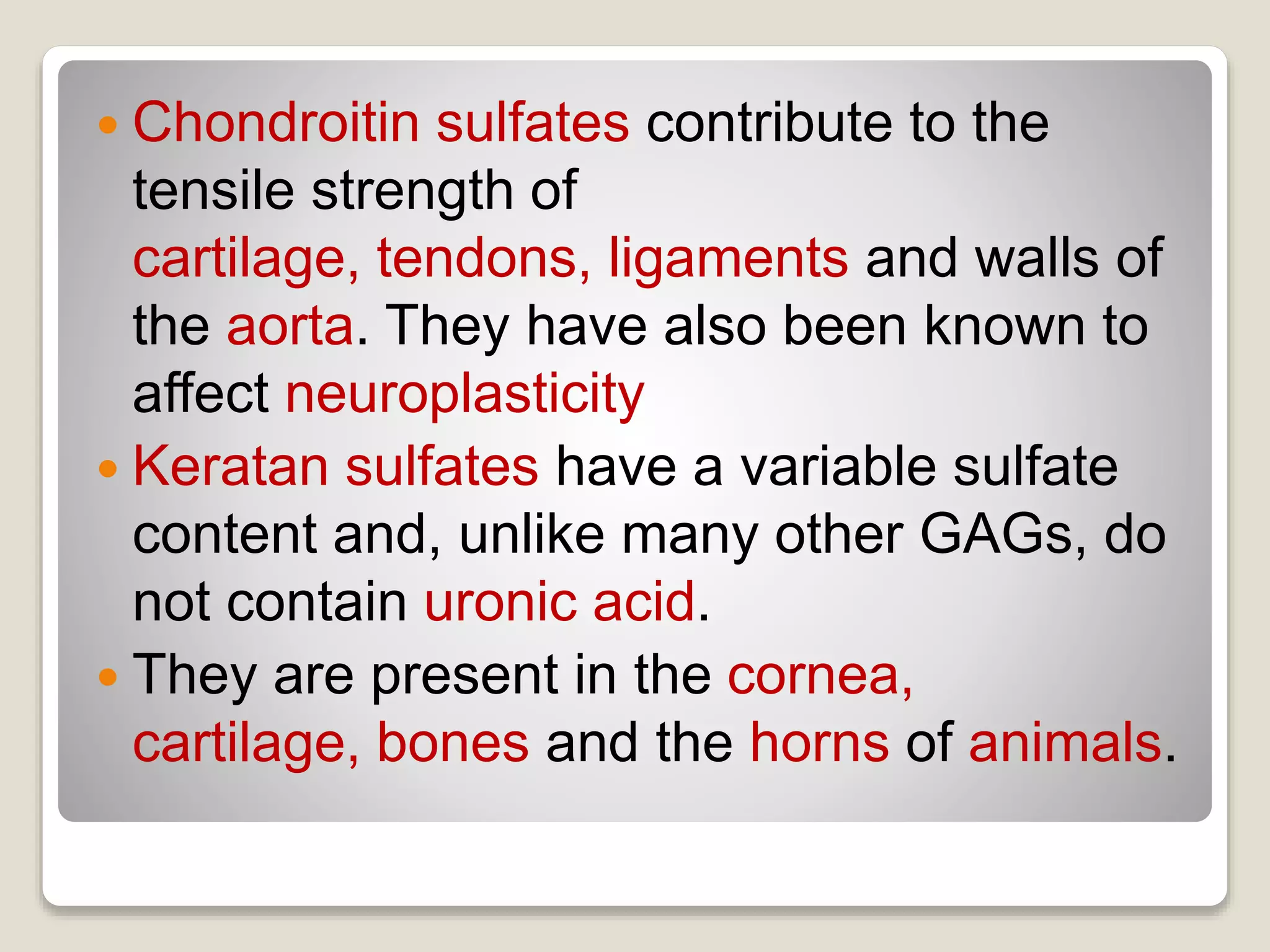  Chondroitin sulfates contribute to the
tensile strength of
cartilage, tendons, ligaments and walls of
the aorta. They have also been known to
affect neuroplasticity
 Keratan sulfates have a variable sulfate
content and, unlike many other GAGs, do
not contain uronic acid.
 They are present in the cornea,
cartilage, bones and the horns of animals.
 