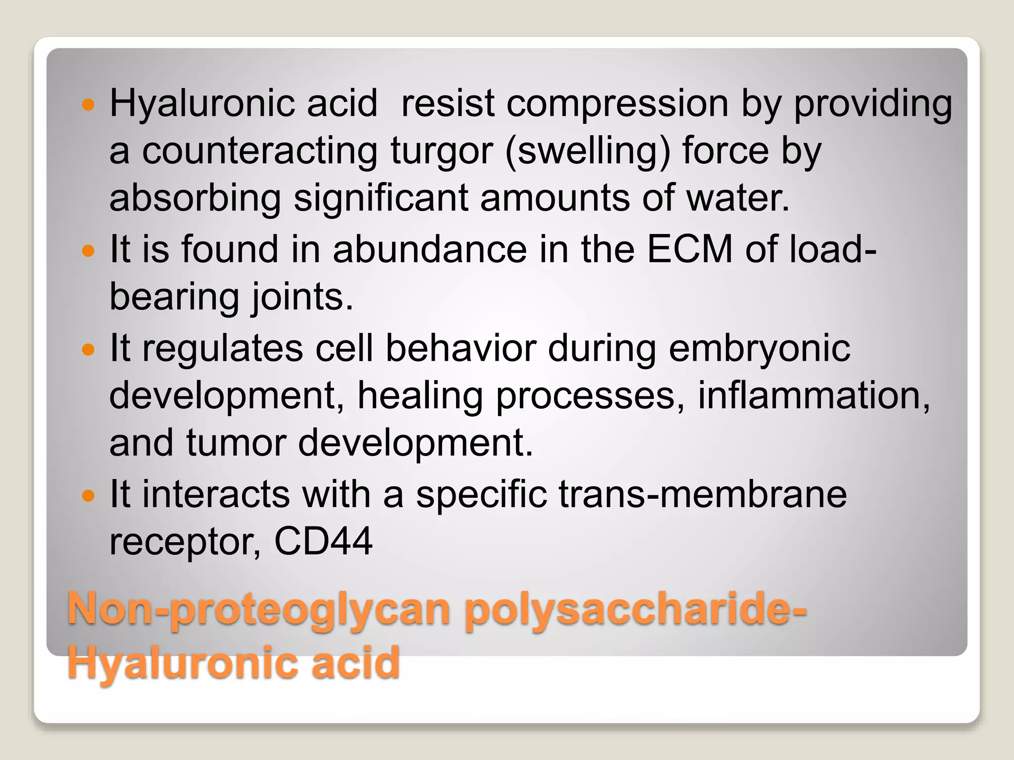 Non-proteoglycan polysaccharide-
Hyaluronic acid
 Hyaluronic acid resist compression by providing
a counteracting turgor (swelling) force by
absorbing significant amounts of water.
 It is found in abundance in the ECM of load-
bearing joints.
 It regulates cell behavior during embryonic
development, healing processes, inflammation,
and tumor development.
 It interacts with a specific trans-membrane
receptor, CD44
 