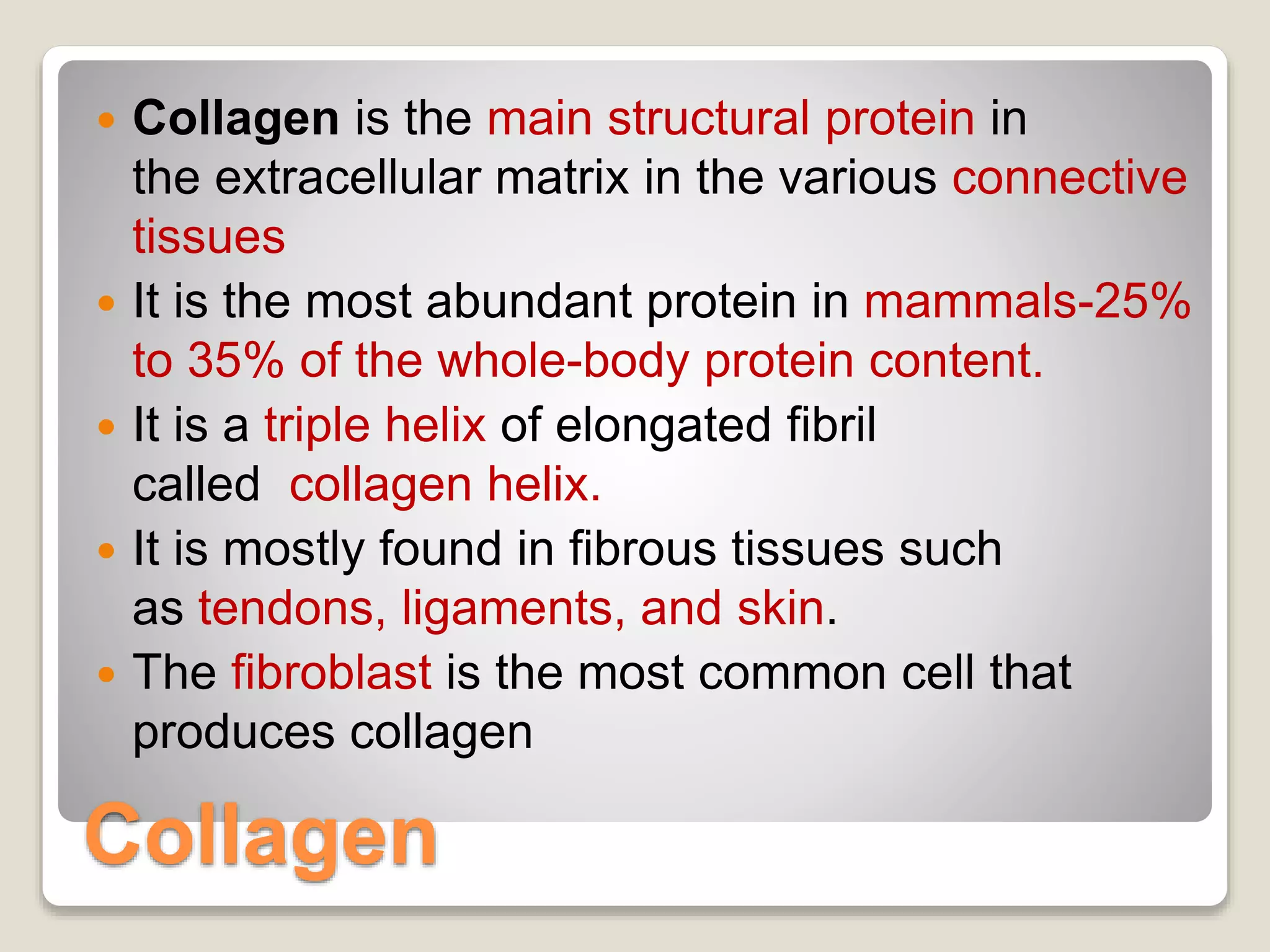 Collagen
 Collagen is the main structural protein in
the extracellular matrix in the various connective
tissues
 It is the most abundant protein in mammals-25%
to 35% of the whole-body protein content.
 It is a triple helix of elongated fibril
called collagen helix.
 It is mostly found in fibrous tissues such
as tendons, ligaments, and skin.
 The fibroblast is the most common cell that
produces collagen
 