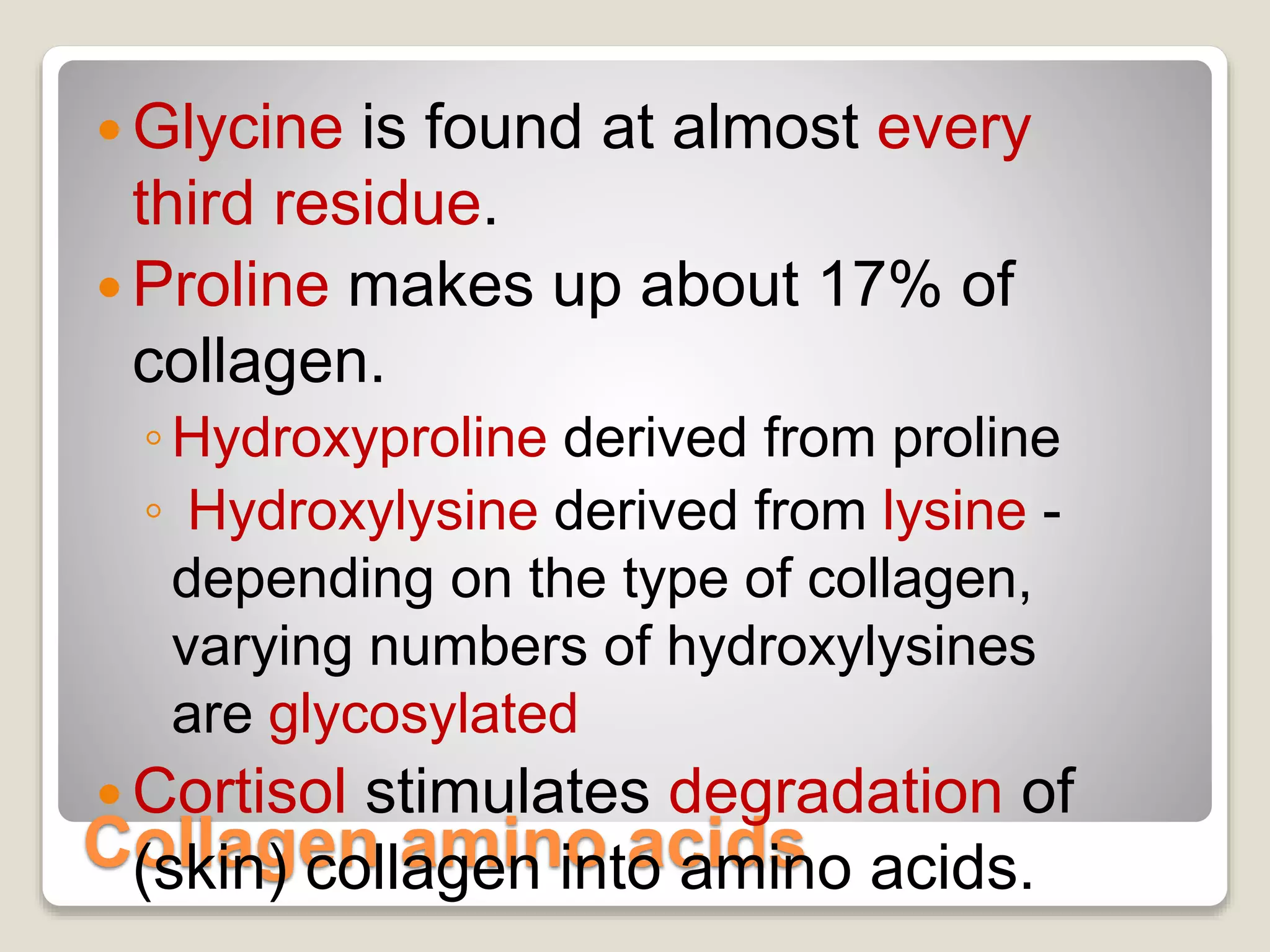 Collagen amino acids
 Glycine is found at almost every
third residue.
 Proline makes up about 17% of
collagen.
◦Hydroxyproline derived from proline
◦ Hydroxylysine derived from lysine -
depending on the type of collagen,
varying numbers of hydroxylysines
are glycosylated
 Cortisol stimulates degradation of
(skin) collagen into amino acids.
 