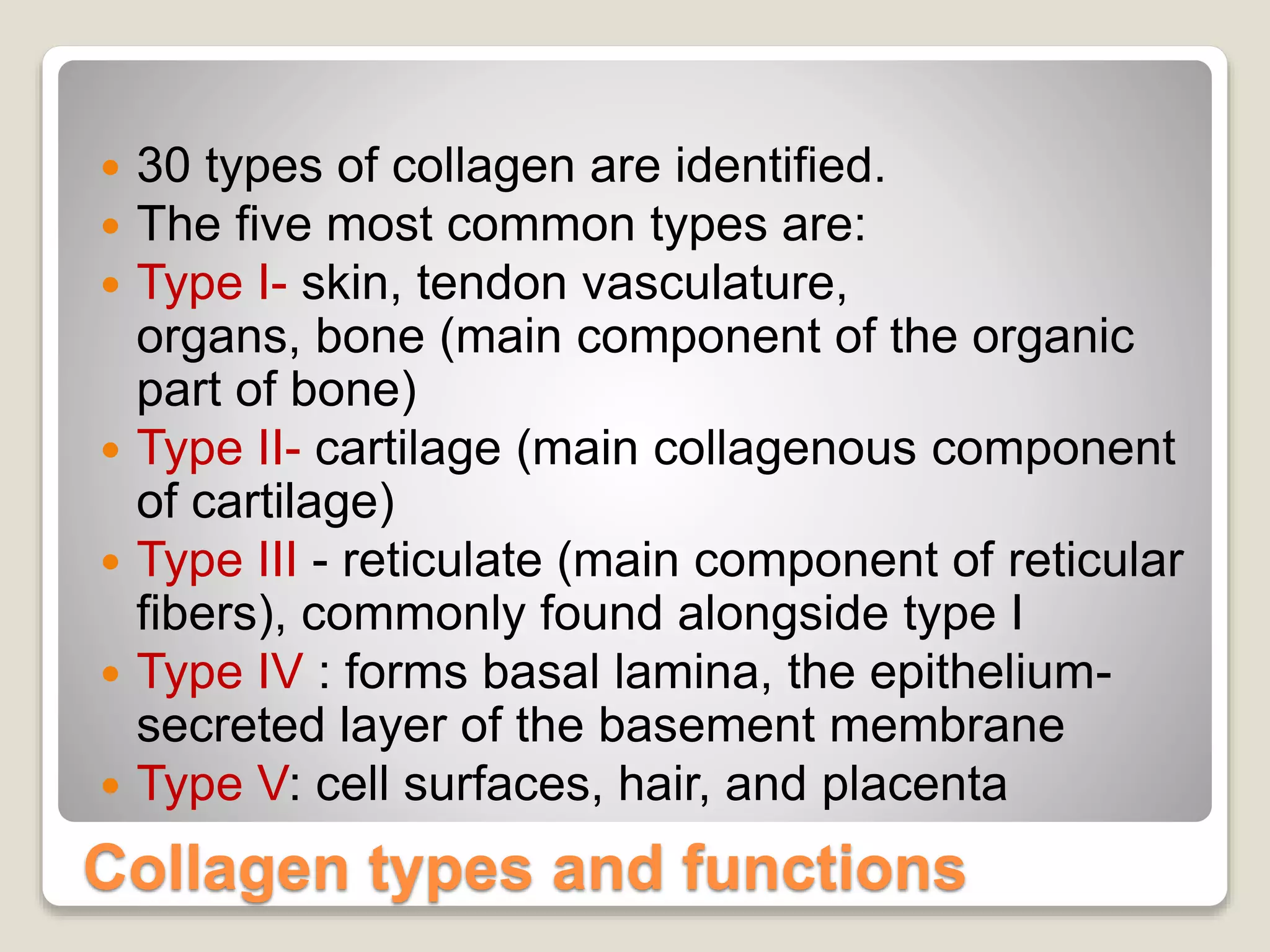 Collagen types and functions
 30 types of collagen are identified.
 The five most common types are:
 Type I- skin, tendon vasculature,
organs, bone (main component of the organic
part of bone)
 Type II- cartilage (main collagenous component
of cartilage)
 Type III - reticulate (main component of reticular
fibers), commonly found alongside type I
 Type IV : forms basal lamina, the epithelium-
secreted layer of the basement membrane
 Type V: cell surfaces, hair, and placenta
 