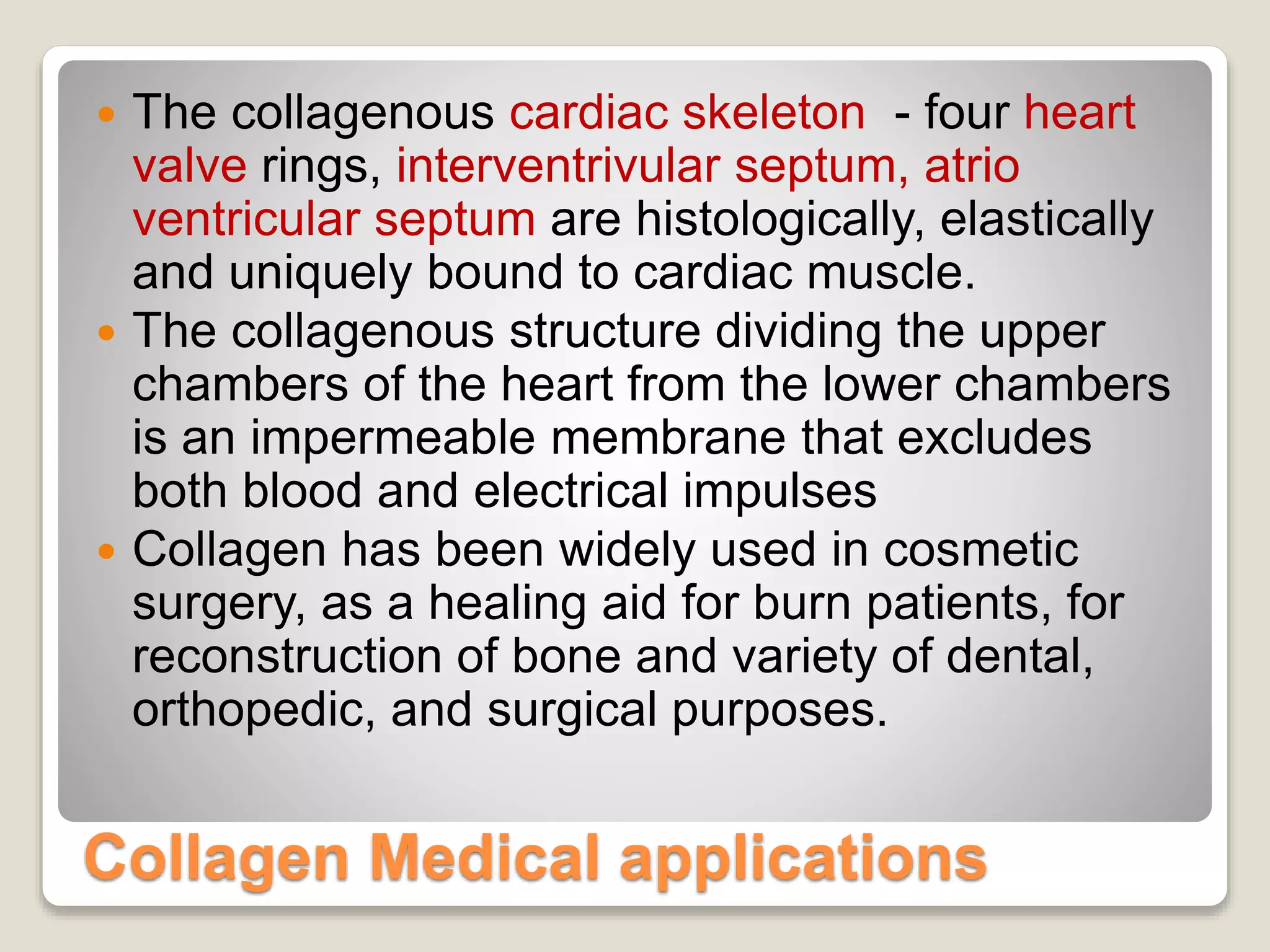 Collagen Medical applications
 The collagenous cardiac skeleton - four heart
valve rings, interventrivular septum, atrio
ventricular septum are histologically, elastically
and uniquely bound to cardiac muscle.
 The collagenous structure dividing the upper
chambers of the heart from the lower chambers
is an impermeable membrane that excludes
both blood and electrical impulses
 Collagen has been widely used in cosmetic
surgery, as a healing aid for burn patients, for
reconstruction of bone and variety of dental,
orthopedic, and surgical purposes.
 