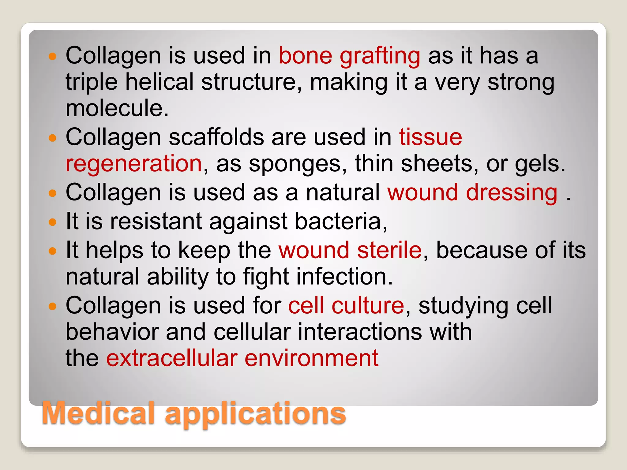 Medical applications
 Collagen is used in bone grafting as it has a
triple helical structure, making it a very strong
molecule.
 Collagen scaffolds are used in tissue
regeneration, as sponges, thin sheets, or gels.
 Collagen is used as a natural wound dressing .
 It is resistant against bacteria,
 It helps to keep the wound sterile, because of its
natural ability to fight infection.
 Collagen is used for cell culture, studying cell
behavior and cellular interactions with
the extracellular environment
 