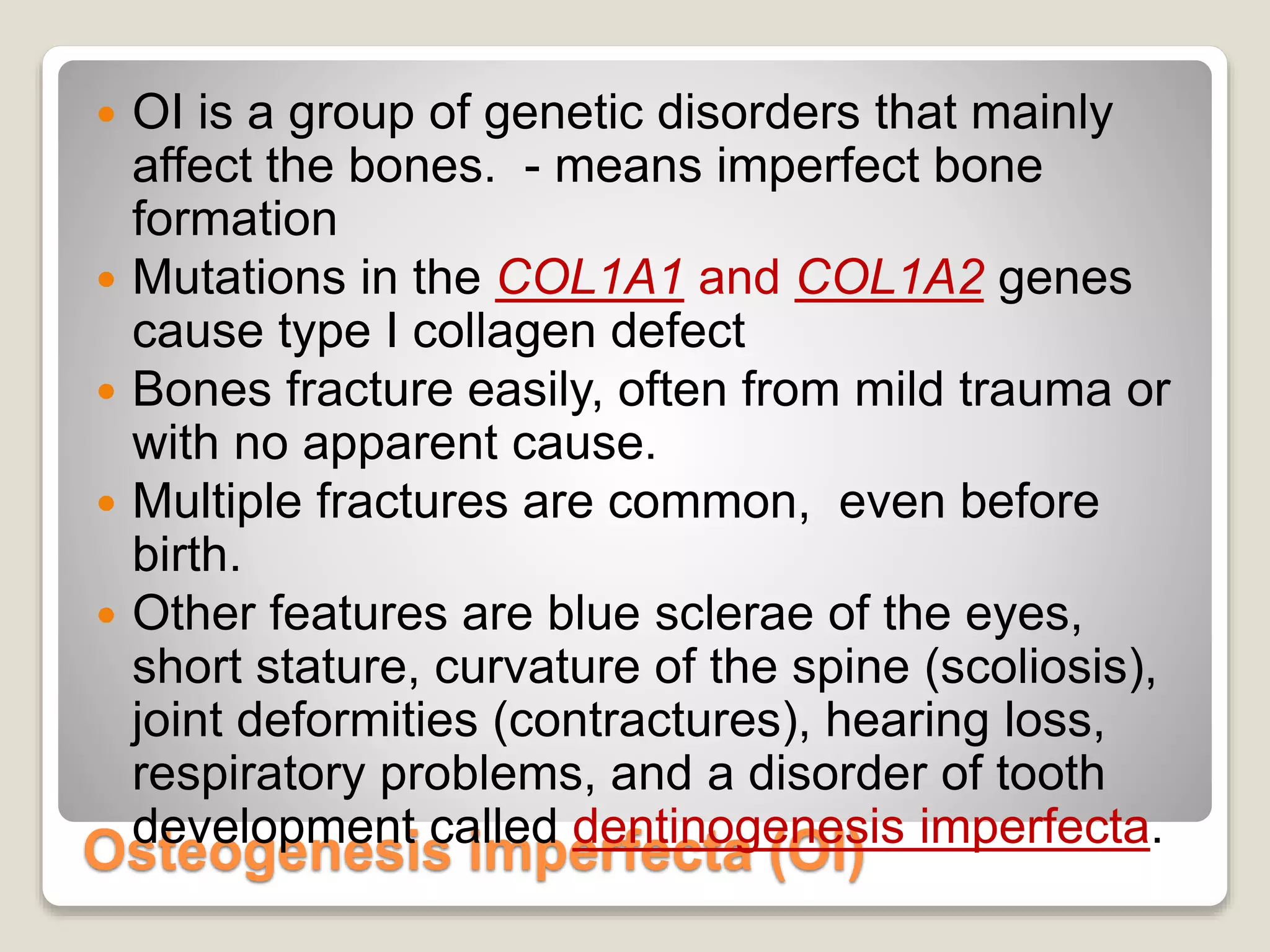 Osteogenesis imperfecta (OI)
 OI is a group of genetic disorders that mainly
affect the bones. - means imperfect bone
formation
 Mutations in the COL1A1 and COL1A2 genes
cause type I collagen defect
 Bones fracture easily, often from mild trauma or
with no apparent cause.
 Multiple fractures are common, even before
birth.
 Other features are blue sclerae of the eyes,
short stature, curvature of the spine (scoliosis),
joint deformities (contractures), hearing loss,
respiratory problems, and a disorder of tooth
development called dentinogenesis imperfecta.
 