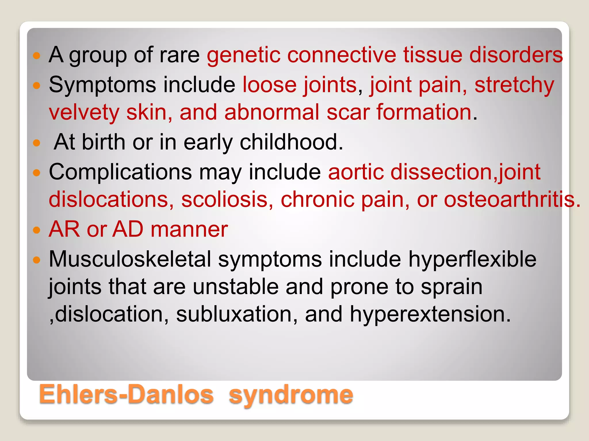 Ehlers-Danlos syndrome
 A group of rare genetic connective tissue disorders
 Symptoms include loose joints, joint pain, stretchy
velvety skin, and abnormal scar formation.
 At birth or in early childhood.
 Complications may include aortic dissection,joint
dislocations, scoliosis, chronic pain, or osteoarthritis.
 AR or AD manner
 Musculoskeletal symptoms include hyperflexible
joints that are unstable and prone to sprain
,dislocation, subluxation, and hyperextension.
 
