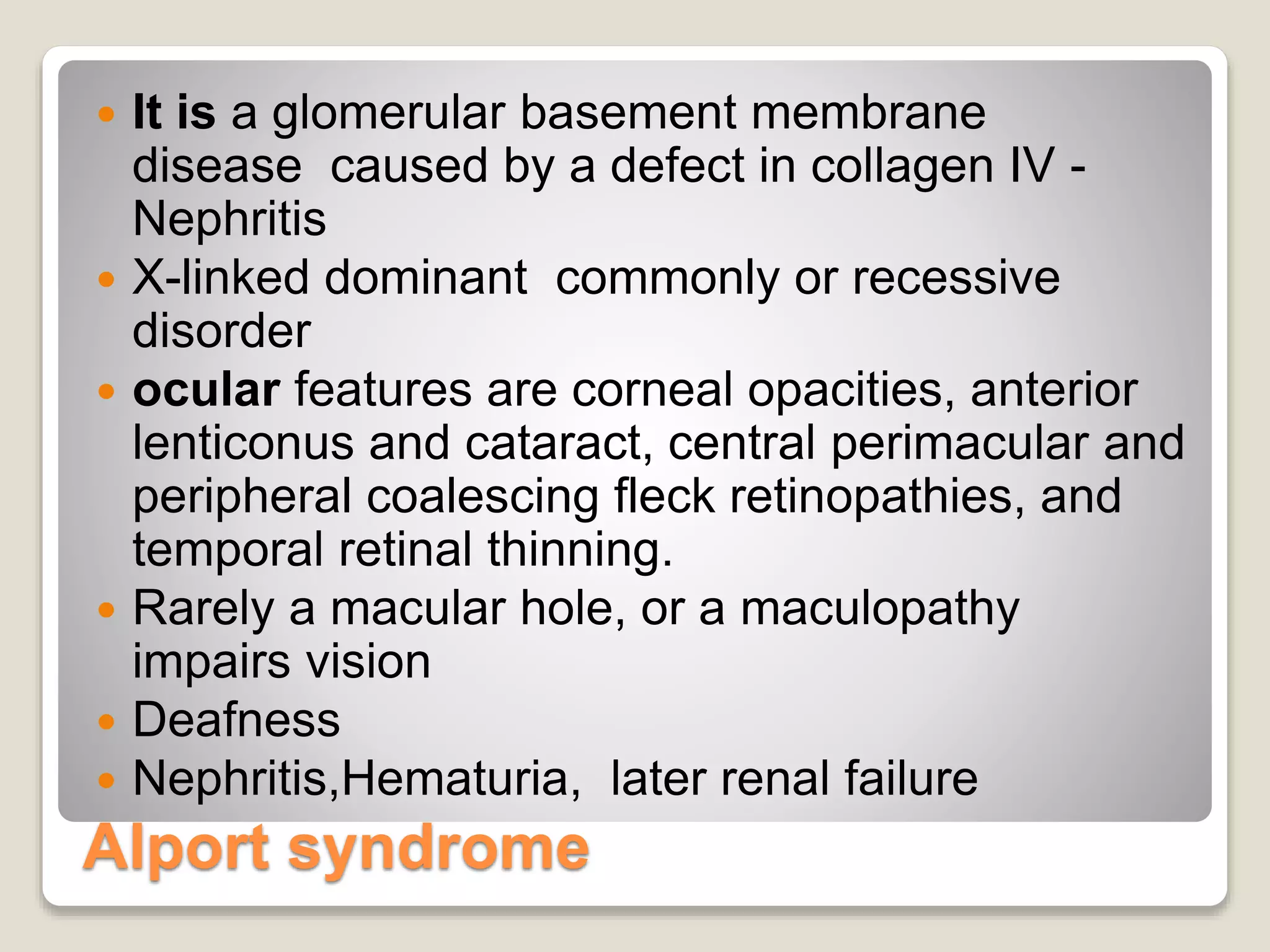 Alport syndrome
 It is a glomerular basement membrane
disease caused by a defect in collagen IV -
Nephritis
 X-linked dominant commonly or recessive
disorder
 ocular features are corneal opacities, anterior
lenticonus and cataract, central perimacular and
peripheral coalescing fleck retinopathies, and
temporal retinal thinning.
 Rarely a macular hole, or a maculopathy
impairs vision
 Deafness
 Nephritis,Hematuria, later renal failure
 