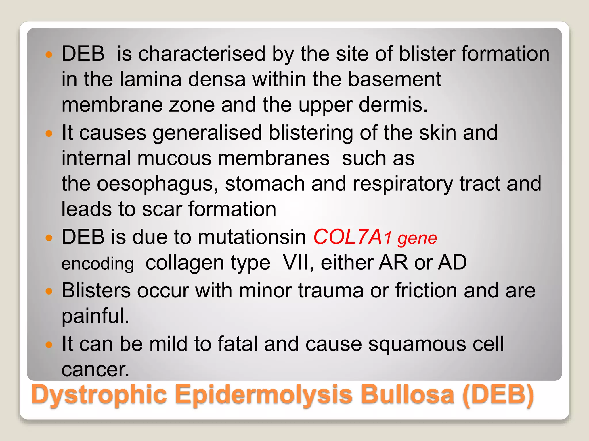 Dystrophic Epidermolysis Bullosa (DEB)
 DEB is characterised by the site of blister formation
in the lamina densa within the basement
membrane zone and the upper dermis.
 It causes generalised blistering of the skin and
internal mucous membranes such as
the oesophagus, stomach and respiratory tract and
leads to scar formation
 DEB is due to mutationsin COL7A1 gene
encoding collagen type VII, either AR or AD
 Blisters occur with minor trauma or friction and are
painful.
 It can be mild to fatal and cause squamous cell
cancer.
 
