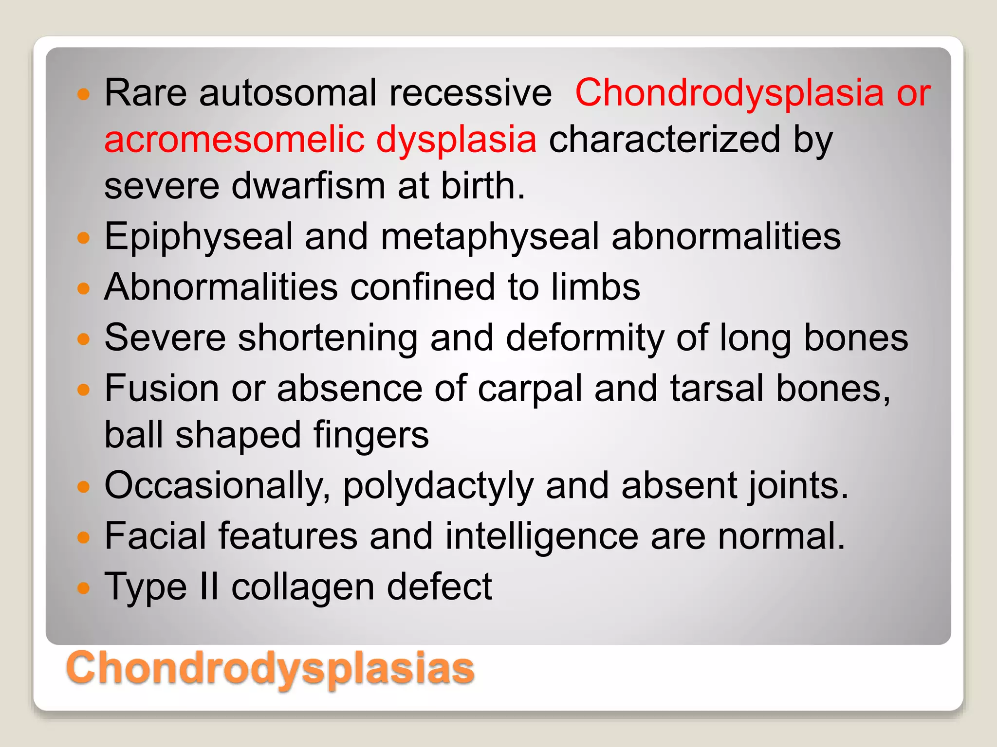 Chondrodysplasias
 Rare autosomal recessive Chondrodysplasia or
acromesomelic dysplasia characterized by
severe dwarfism at birth.
 Epiphyseal and metaphyseal abnormalities
 Abnormalities confined to limbs
 Severe shortening and deformity of long bones
 Fusion or absence of carpal and tarsal bones,
ball shaped fingers
 Occasionally, polydactyly and absent joints.
 Facial features and intelligence are normal.
 Type II collagen defect
 