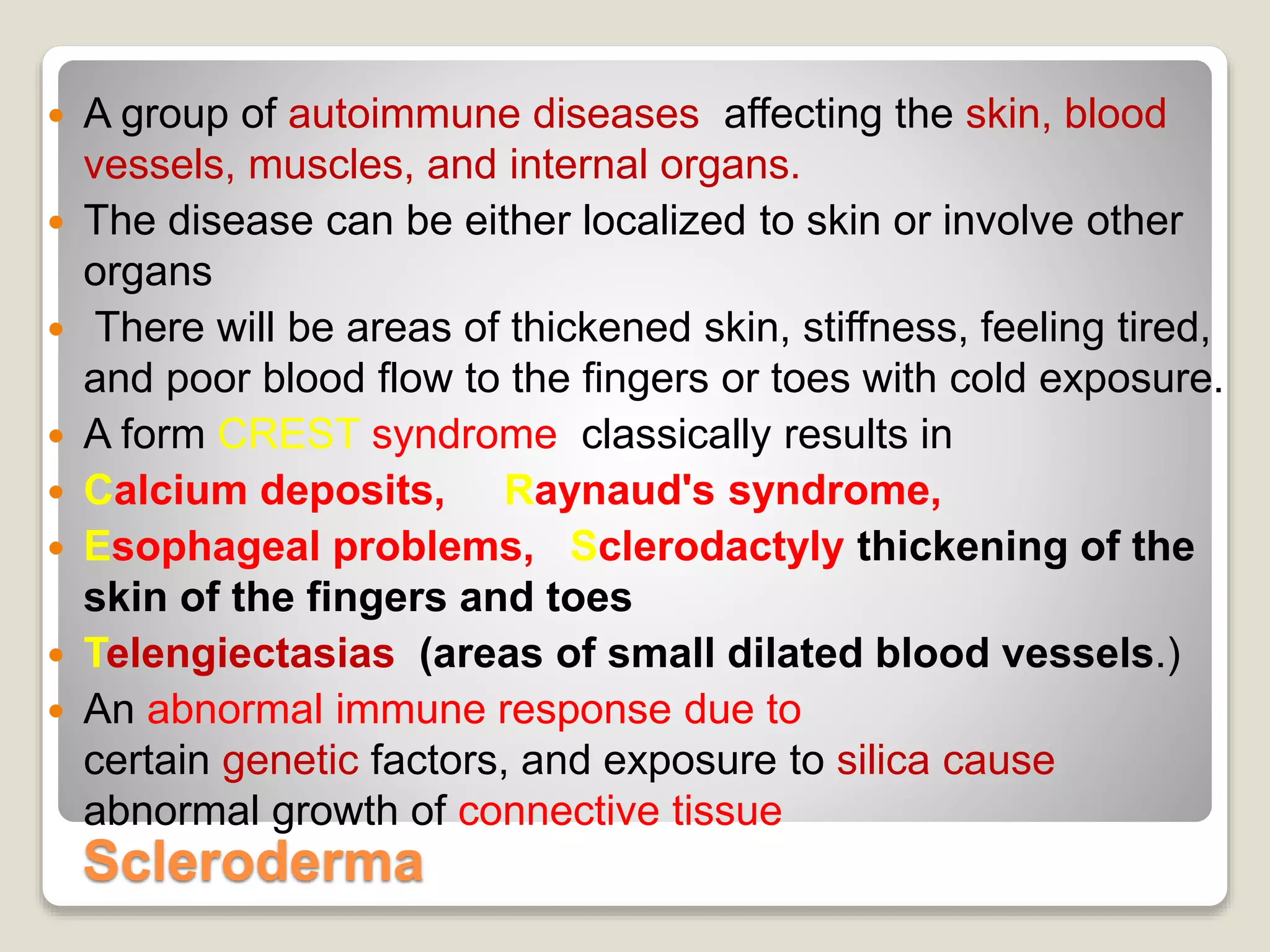 Scleroderma
 A group of autoimmune diseases affecting the skin, blood
vessels, muscles, and internal organs.
 The disease can be either localized to skin or involve other
organs
 There will be areas of thickened skin, stiffness, feeling tired,
and poor blood flow to the fingers or toes with cold exposure.
 A form CREST syndrome classically results in
 Calcium deposits, Raynaud's syndrome,
 Esophageal problems, Sclerodactyly thickening of the
skin of the fingers and toes
 Telengiectasias (areas of small dilated blood vessels.)
 An abnormal immune response due to
certain genetic factors, and exposure to silica cause
abnormal growth of connective tissue
 