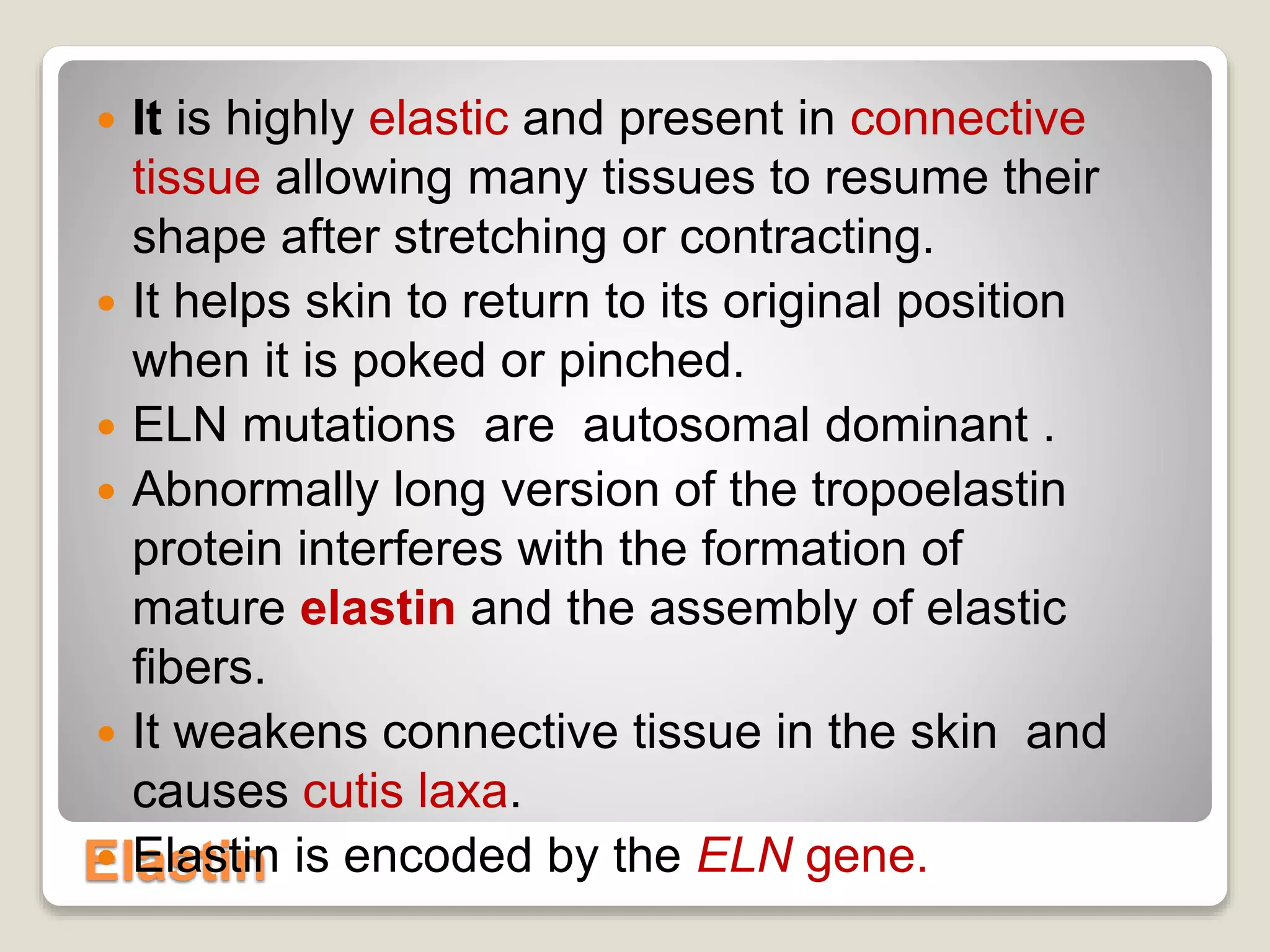Elastin
 It is highly elastic and present in connective
tissue allowing many tissues to resume their
shape after stretching or contracting.
 It helps skin to return to its original position
when it is poked or pinched.
 ELN mutations are autosomal dominant .
 Abnormally long version of the tropoelastin
protein interferes with the formation of
mature elastin and the assembly of elastic
fibers.
 It weakens connective tissue in the skin and
causes cutis laxa.
 Elastin is encoded by the ELN gene.
 