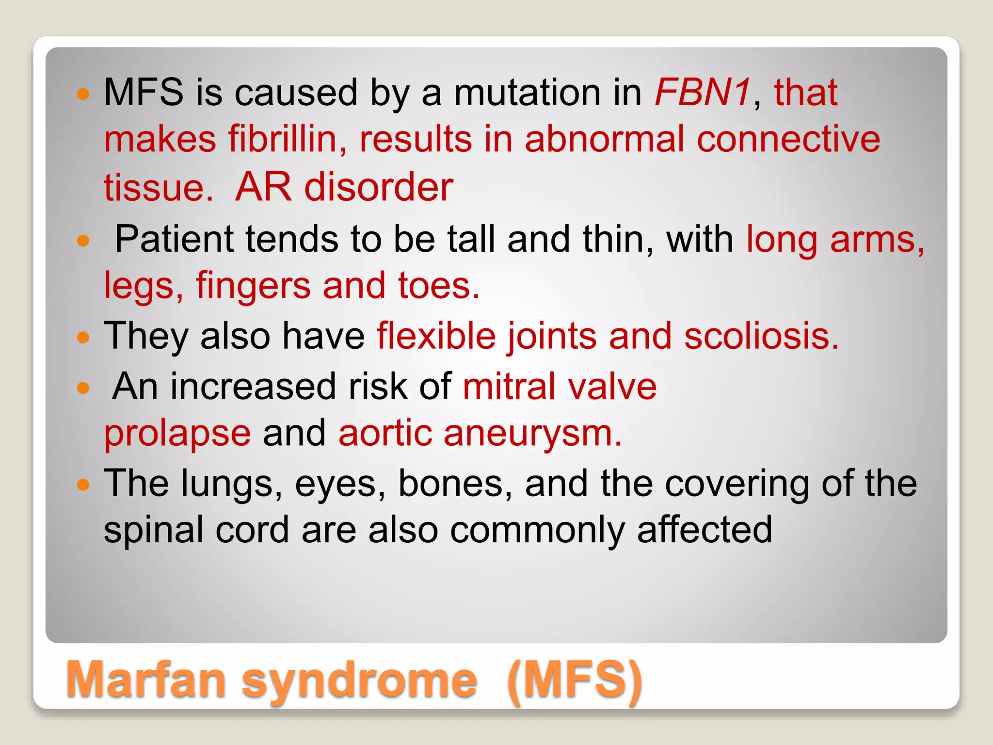 Marfan syndrome (MFS)
 MFS is caused by a mutation in FBN1, that
makes fibrillin, results in abnormal connective
tissue. AR disorder
 Patient tends to be tall and thin, with long arms,
legs, fingers and toes.
 They also have flexible joints and scoliosis.
 An increased risk of mitral valve
prolapse and aortic aneurysm.
 The lungs, eyes, bones, and the covering of the
spinal cord are also commonly affected
 