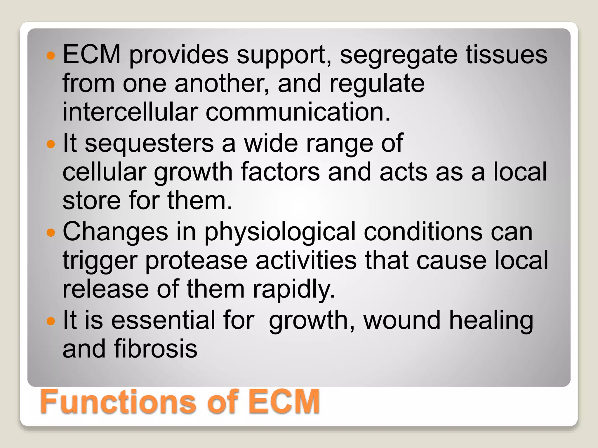 Functions of ECM
 ECM provides support, segregate tissues
from one another, and regulate
intercellular communication.
 It sequesters a wide range of
cellular growth factors and acts as a local
store for them.
 Changes in physiological conditions can
trigger protease activities that cause local
release of them rapidly.
 It is essential for growth, wound healing
and fibrosis
 