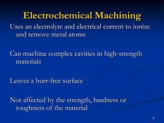 3
Electrochemical Machining
Uses an electrolyte and electrical current to ionize
and remove metal atoms
Can machine complex cavities in high-strength
materials
Leaves a burr-free surface
Not affected by the strength, hardness or
toughness of the material
 