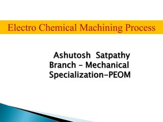 Ashutosh Satpathy
Branch – Mechanical
Specialization-PEOM
Electro Chemical Machining Process
 
