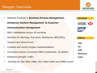 Newgen Overview


     •     Software Products in Business Process Management,              Investors
           Enterprise Content Management & Customer

           Communication Management

     •     800+ installations across 40 countries

     •     Solutions for Banking, Insurance, Healthcare, BPO/SSCs,        Offices
           Telecom and Government                                         USA
     •     Credited with world’s largest implementations                  UK
                                                                          UAE
     •     Innovative culture, Consistent R&D investments, 35 patents
                                                                          Malaysia
     •     Employee strength 1100+                                        India
     •      Certified for ISO 9001:2008, ISO 27001:2005 and CMMI Level3


         9/26/2012
Company Confidential. Copyright 2011                 1
 