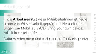 Arbeitsrealität

… die Arbeitsrealität vieler MitarbeiterInnen ist heute
              dezentrale           Suchen und
schon von Wissensarbeit geprägt mitFinden
                Teams                  Herausforder-
ungen wie Mobilität, BYOD (Bring your own device),
Arbeit in verteilten Teams …
                        steigende
 Wissens-
Dafür werden mehr   und mehr andere
                      Informations-    Tools eingesetzt:
                                                Zeitmangel
  arbeiter
                         mengen
 