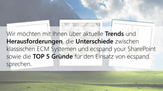 Wir möchten mit Ihnen über aktuelle Trends und
Herausforderungen, die Unterschiede zwischen
klassischen ECM Systemen und ecspand your SharePoint
sowie die TOP 5 Gründe für den Einsatz von ecspand
sprechen.
 